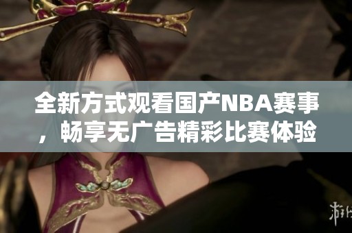 全新方式观看国产NBA赛事，畅享无广告精彩比赛体验
