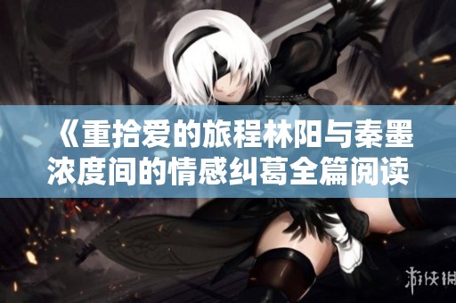 《重拾爱的旅程林阳与秦墨浓度间的情感纠葛全篇阅读》