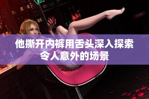 他撕开内裤用舌头深入探索令人意外的场景