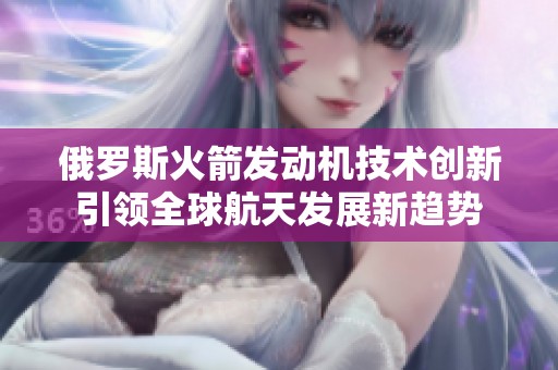 俄罗斯火箭发动机技术创新引领全球航天发展新趋势