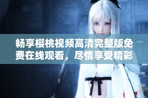 畅享樱桃视频高清完整版免费在线观看，尽情享受精彩影片时光