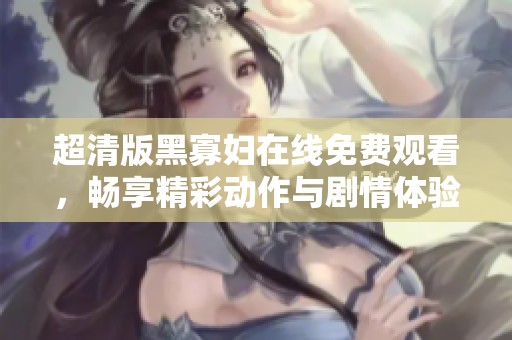超清版黑寡妇在线免费观看，畅享精彩动作与剧情体验