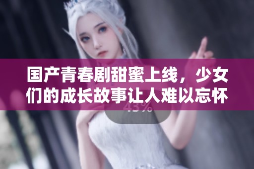 国产青春剧甜蜜上线，少女们的成长故事让人难以忘怀