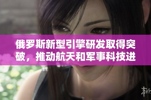 俄罗斯新型引擎研发取得突破，推动航天和军事科技进步