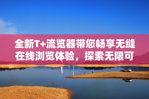 全新T+流览器带您畅享无缝在线浏览体验，探索无限可能