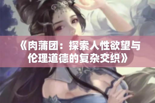 《肉蒲团：探索人性欲望与伦理道德的复杂交织》