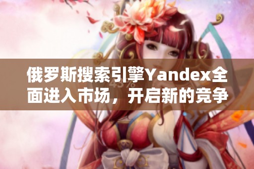 俄罗斯搜索引擎Yandex全面进入市场，开启新的竞争舞台
