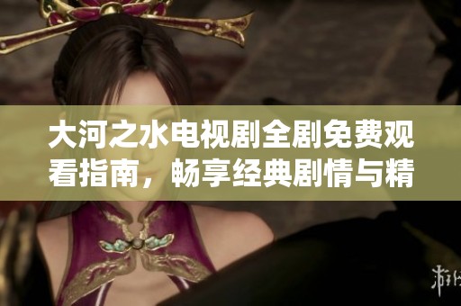 大河之水电视剧全剧免费观看指南，畅享经典剧情与精彩演绎