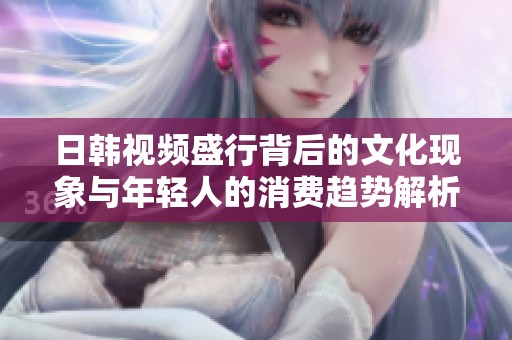 日韩视频盛行背后的文化现象与年轻人的消费趋势解析