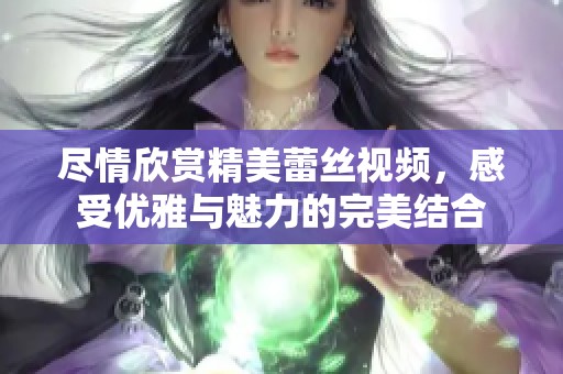 尽情欣赏精美蕾丝视频，感受优雅与魅力的完美结合