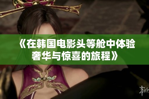 《在韩国电影头等舱中体验奢华与惊喜的旅程》