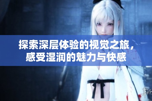 探索深层体验的视觉之旅，感受湿润的魅力与快感