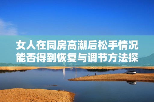 女人在同房高潮后松手情况能否得到恢复与调节方法探讨