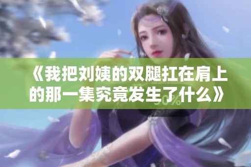 《我把刘姨的双腿扛在肩上的那一集究竟发生了什么》