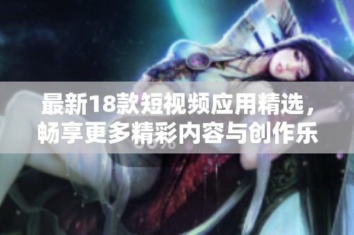 最新18款短视频应用精选，畅享更多精彩内容与创作乐趣