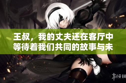 王叔，我的丈夫还在客厅中等待着我们共同的故事与未来
