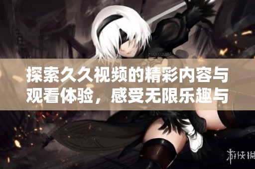 探索久久视频的精彩内容与观看体验，感受无限乐趣与创意