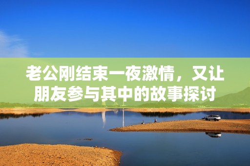 老公刚结束一夜激情，又让朋友参与其中的故事探讨