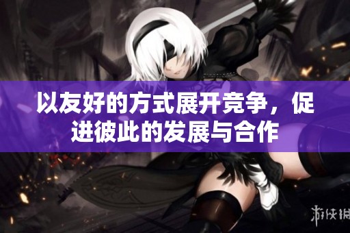 以友好的方式展开竞争，促进彼此的发展与合作