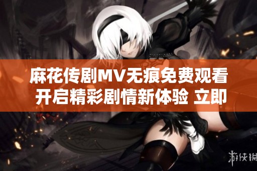 麻花传剧MV无痕免费观看 开启精彩剧情新体验 立即观看吧