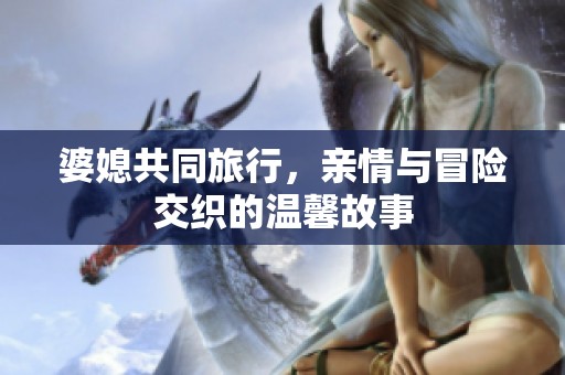婆媳共同旅行，亲情与冒险交织的温馨故事