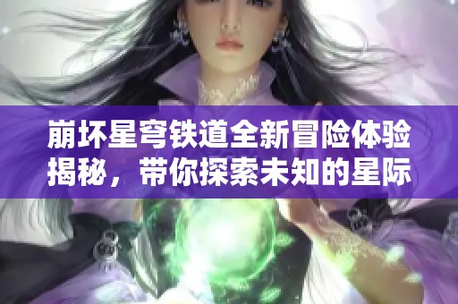 崩坏星穹铁道全新冒险体验揭秘，带你探索未知的星际之旅