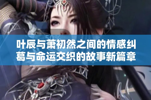 叶辰与萧初然之间的情感纠葛与命运交织的故事新篇章