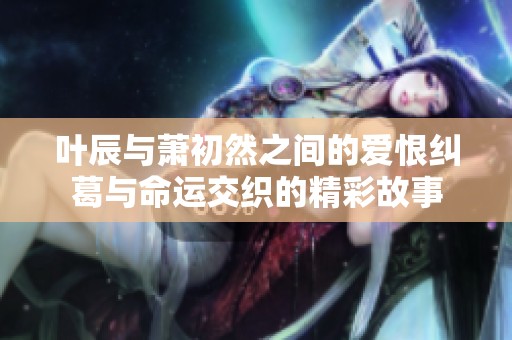 叶辰与萧初然之间的爱恨纠葛与命运交织的精彩故事
