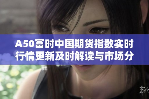 A50富时中国期货指数实时行情更新及时解读与市场分析
