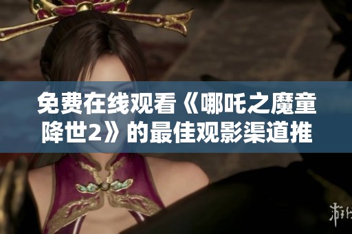 免费在线观看《哪吒之魔童降世2》的最佳观影渠道推荐