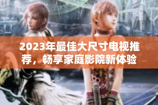 2023年最佳大尺寸电视推荐，畅享家庭影院新体验