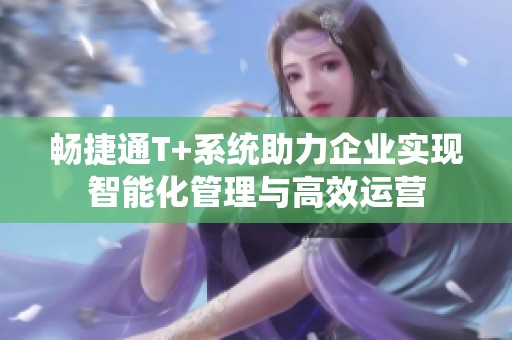 畅捷通T+系统助力企业实现智能化管理与高效运营