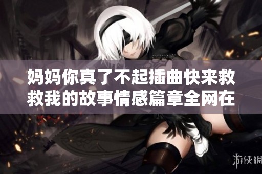 妈妈你真了不起插曲快来救救我的故事情感篇章全网在线阅读