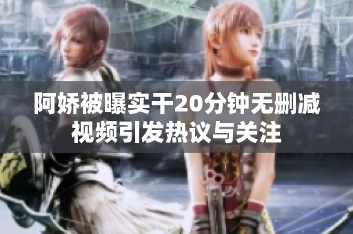 阿娇被曝实干20分钟无删减视频引发热议与关注