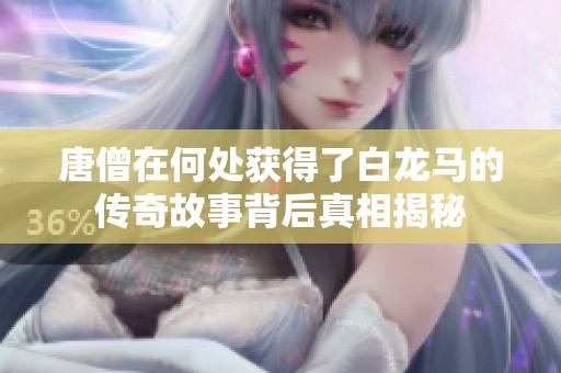 唐僧在何处获得了白龙马的传奇故事背后真相揭秘