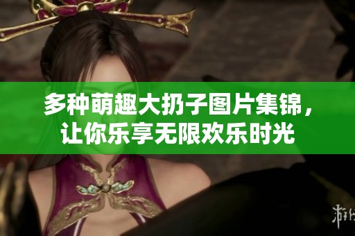 多种萌趣大扔子图片集锦，让你乐享无限欢乐时光