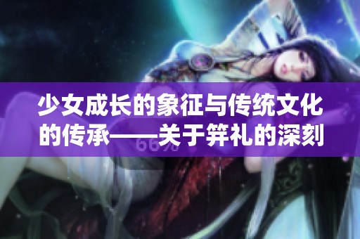 少女成长的象征与传统文化的传承——关于笄礼的深刻解读