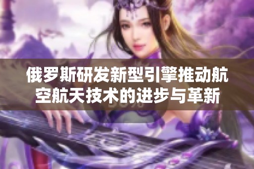 俄罗斯研发新型引擎推动航空航天技术的进步与革新