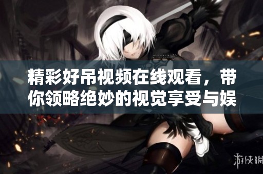 精彩好吊视频在线观看，带你领略绝妙的视觉享受与娱乐体验