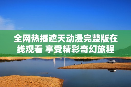 全网热播遮天动漫完整版在线观看 享受精彩奇幻旅程