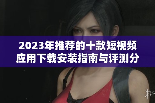 2023年推荐的十款短视频应用下载安装指南与评测分享