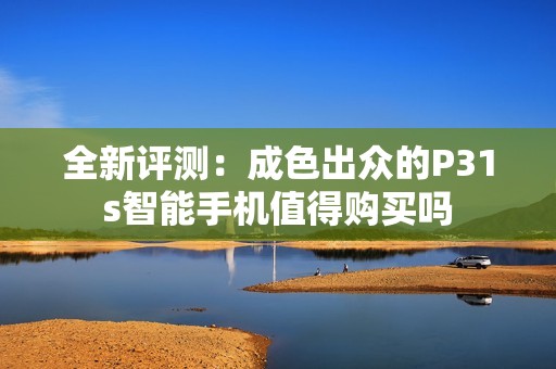 全新评测：成色出众的P31s智能手机值得购买吗