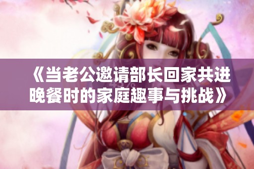 《当老公邀请部长回家共进晚餐时的家庭趣事与挑战》