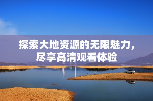 探索大地资源的无限魅力，尽享高清观看体验