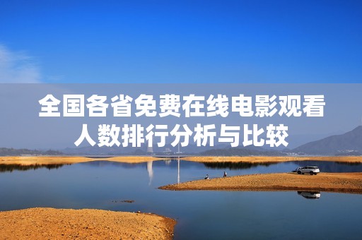 全国各省免费在线电影观看人数排行分析与比较