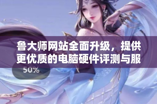 鲁大师网站全面升级，提供更优质的电脑硬件评测与服务体验
