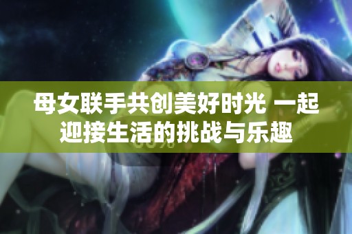 母女联手共创美好时光 一起迎接生活的挑战与乐趣