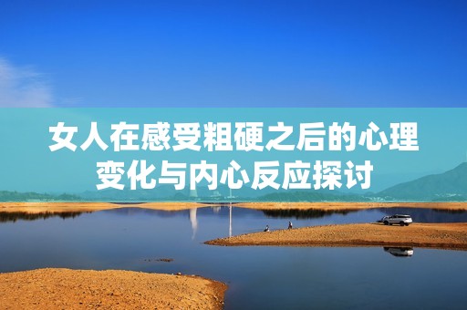 女人在感受粗硬之后的心理变化与内心反应探讨