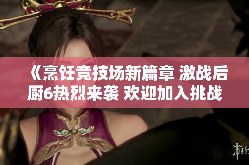 《烹饪竞技场新篇章 激战后厨6热烈来袭 欢迎加入挑战之旅》