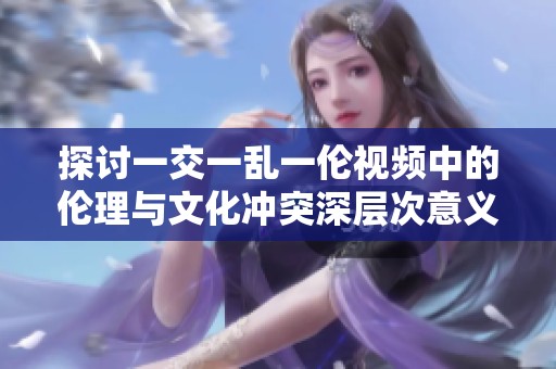 探讨一交一乱一伦视频中的伦理与文化冲突深层次意义